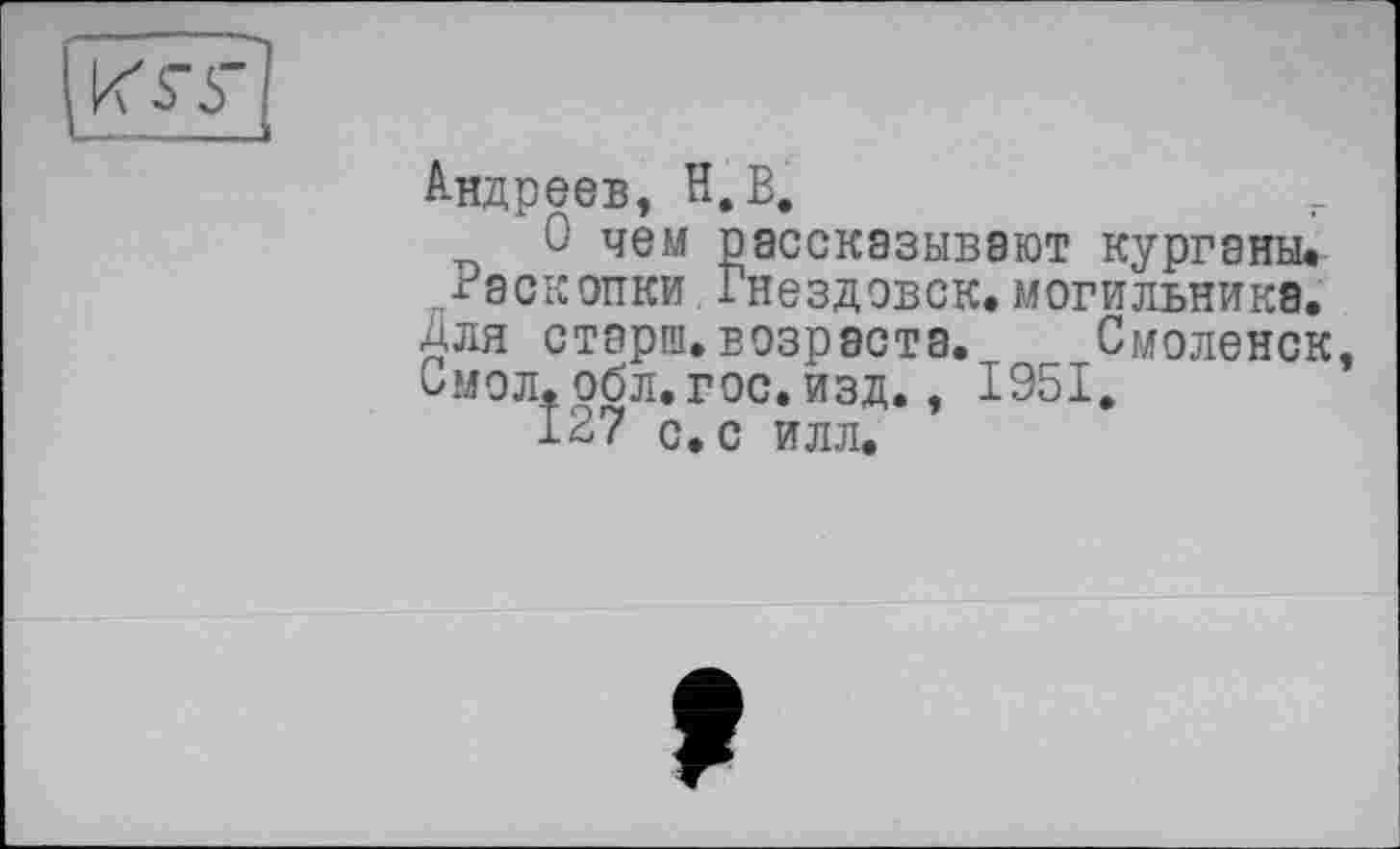 ﻿KST
Андреев, H.В.
О чем рассказывают курганы. Раскопки Гнездовск.могильника, для стэрш. возраста. Смоленск, Смол. обл. гос. изд., 1951.
127 с. с илл.